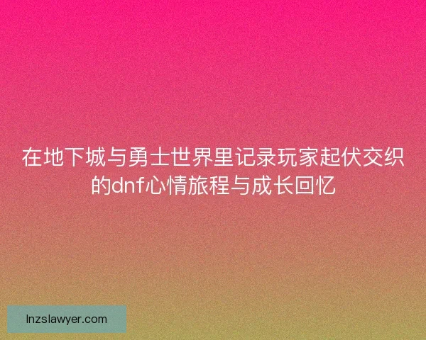 在地下城与勇士世界里记录玩家起伏交织的dnf心情旅程与成长回忆